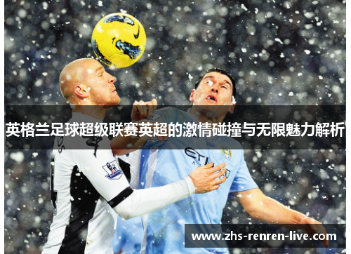 英格兰足球超级联赛英超的激情碰撞与无限魅力解析 英格兰足球超级联赛英超的激情碰撞与无限魅力解析